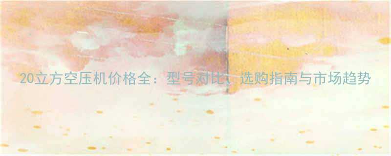 20立方空压机价格全：型号对比、选购指南与市场趋势