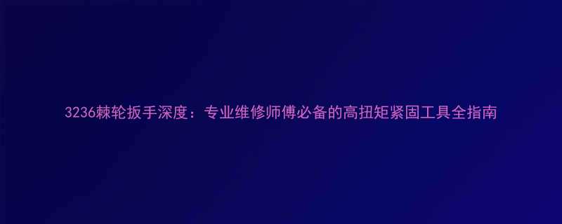 3236棘轮扳手深度专业维修师傅必备的高扭矩紧固工具全指南