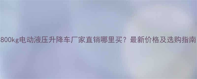 800kg电动液压升降车厂家直销哪里买？最新价格及选购指南