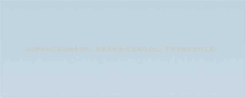 ACC牌电动工具选购全攻略省电黑科技百元高性价比手把手教你选对工具