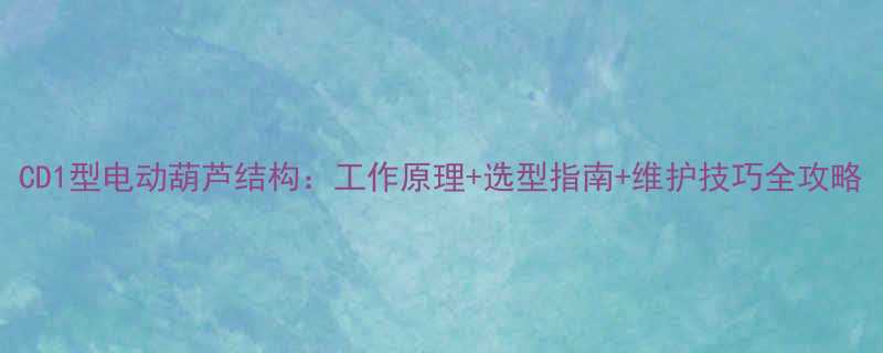 CD1型电动葫芦结构工作原理选型指南维护技巧全攻略
