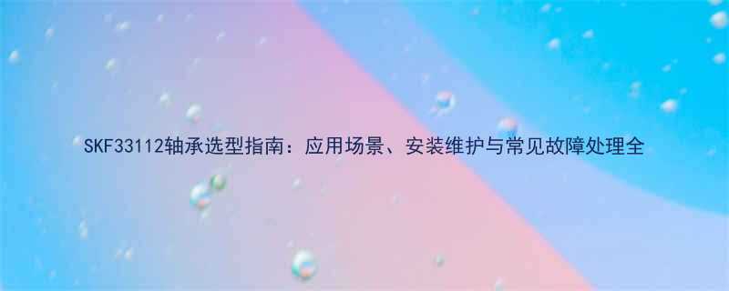 SKF33112轴承选型指南：应用场景、安装维护与常见故障处理全