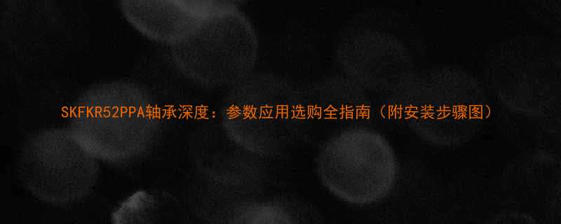 SKFKR52PPA轴承深度参数应用选购全指南附安装步骤图