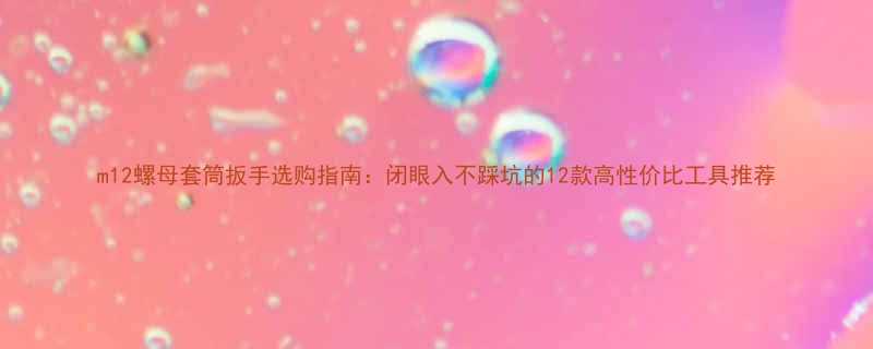 m12螺母套筒扳手选购指南闭眼入不踩坑的12款高性价比工具推荐