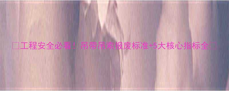 工程安全必看吊带吊索报废标准5大核心指标全