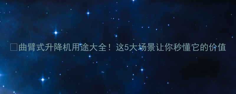 曲臂式升降机用途大全这5大场景让你秒懂它的价值