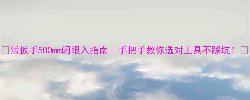 活扳手500mm闭眼入指南手把手教你选对工具不踩坑
