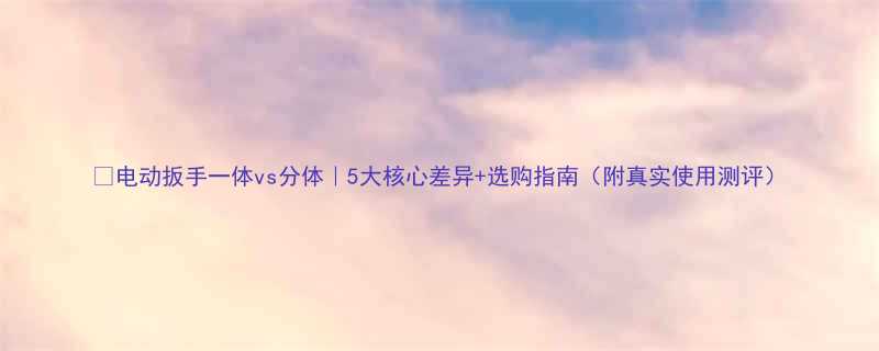 ✨电动扳手一体vs分体｜5大核心差异+选购指南（附真实使用测评）