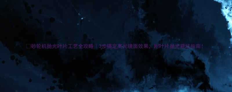 砂轮机抛光叶片工艺全攻略3步搞定高光镜面效果附叶片抛光避坑指南