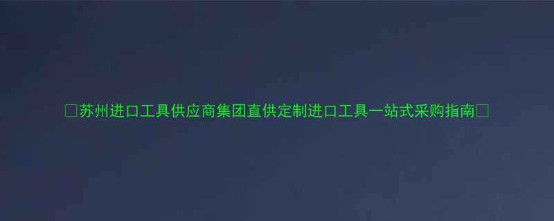 苏州进口工具供应商集团直供定制进口工具一站式采购指南