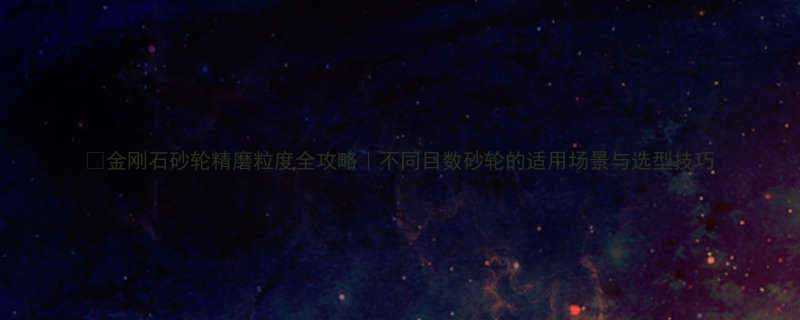 金刚石砂轮精磨粒度全攻略不同目数砂轮的适用场景与选型技巧