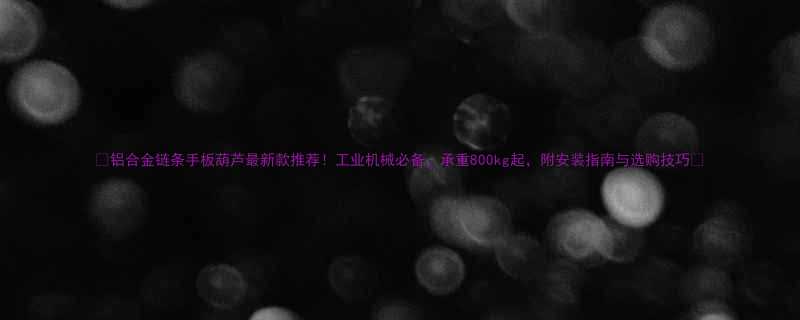 铝合金链条手板葫芦最新款推荐工业机械必备承重800kg起附安装指南与选购技巧