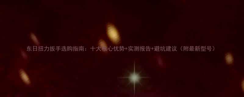 东日扭力扳手选购指南十大核心优势实测报告避坑建议附最新型号