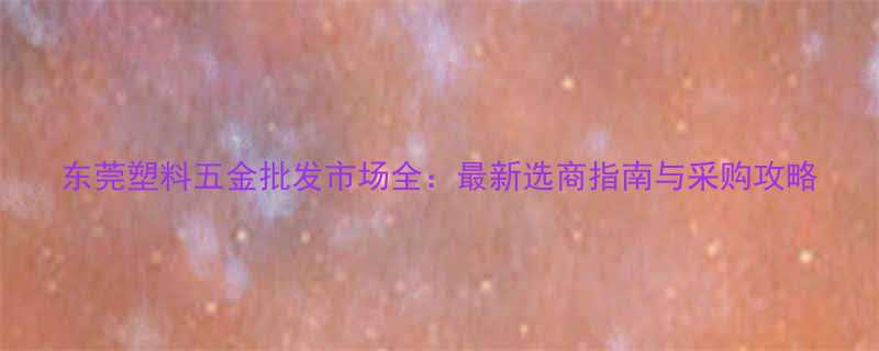 东莞塑料五金批发市场全：最新选商指南与采购攻略
