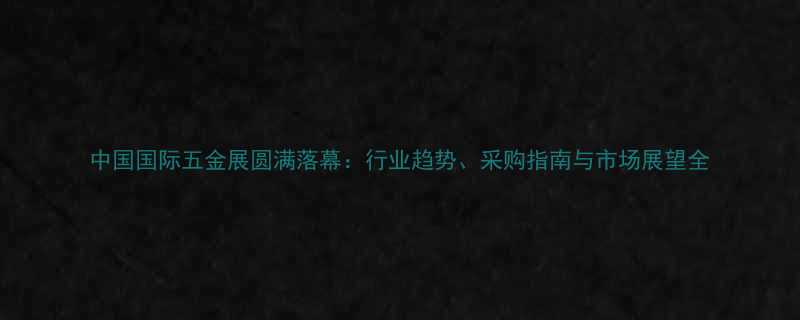 中国国际五金展圆满落幕行业趋势采购指南与市场展望全