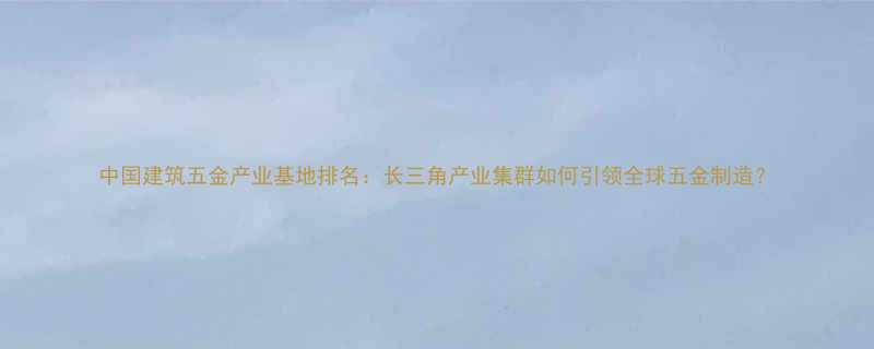 中国建筑五金产业基地排名长三角产业集群如何引领全球五金制造