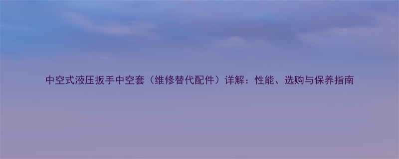中空式液压扳手中空套维修替代配件详解性能选购与保养指南