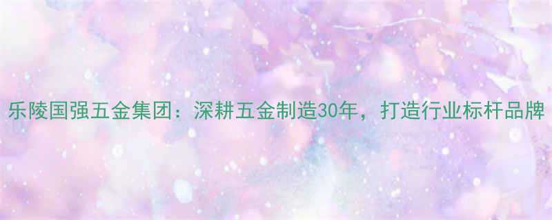 乐陵国强五金集团深耕五金制造30年打造行业标杆品牌