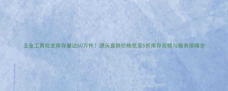 五金工具批发库存量达50万件源头直供价格低至5折库存规模与服务保障全