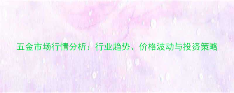 五金市场行情分析行业趋势价格波动与投资策略