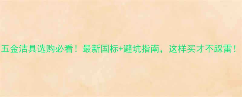 五金洁具选购必看最新国标避坑指南这样买才不踩雷