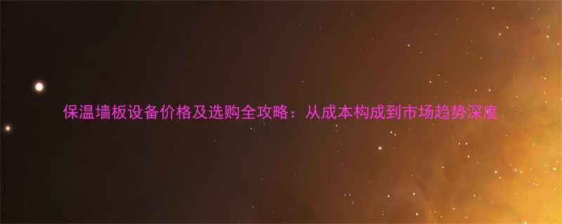 保温墙板设备价格及选购全攻略：从成本构成到市场趋势深度