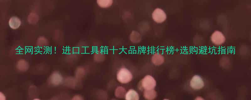 全网实测进口工具箱十大品牌排行榜选购避坑指南