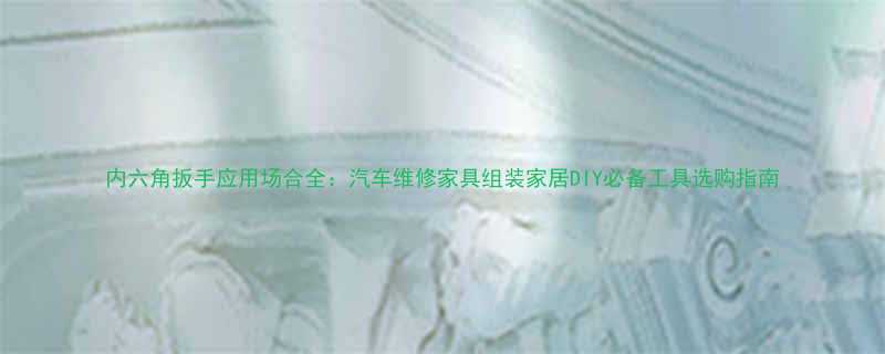 内六角扳手应用场合全汽车维修家具组装家居DIY必备工具选购指南