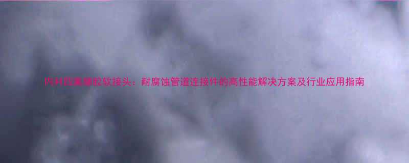 内衬四氟橡胶软接头耐腐蚀管道连接件的高性能解决方案及行业应用指南