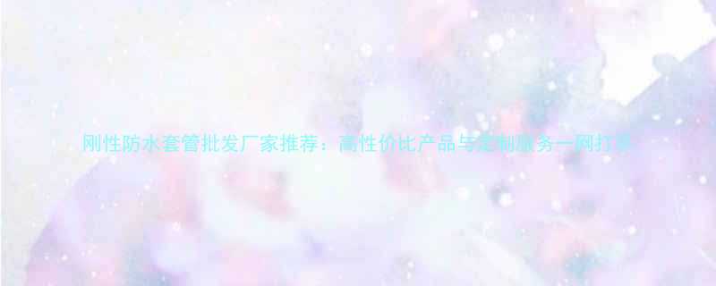 刚性防水套管批发厂家推荐：高性价比产品与定制服务一网打尽