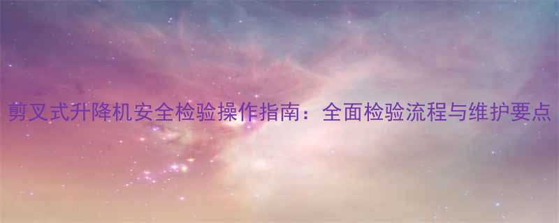 剪叉式升降机安全检验操作指南：全面检验流程与维护要点