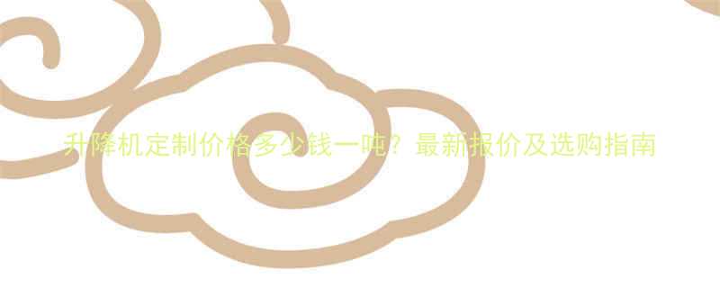 升降机定制价格多少钱一吨？最新报价及选购指南