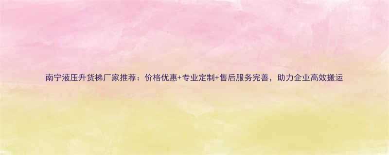 南宁液压升货梯厂家推荐价格优惠专业定制售后服务完善助力企业高效搬运