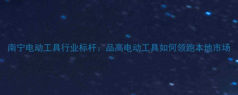 南宁电动工具行业标杆品高电动工具如何领跑本地市场