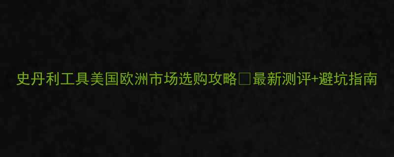 史丹利工具美国欧洲市场选购攻略🔥最新测评+避坑指南