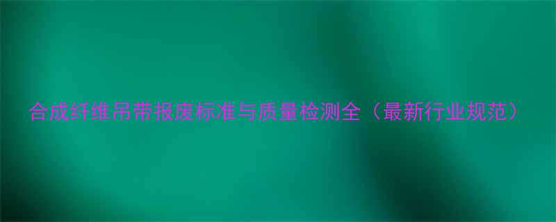 合成纤维吊带报废标准与质量检测全最新行业规范