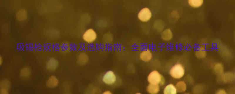 吸锡枪规格参数及选购指南全面电子维修必备工具