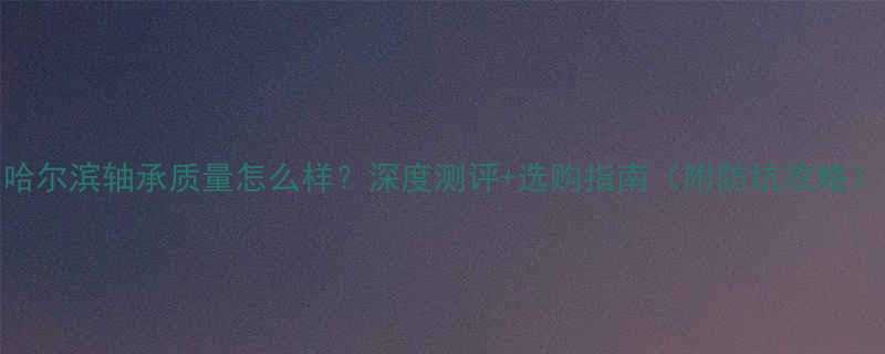 哈尔滨轴承质量怎么样深度测评选购指南附防坑攻略