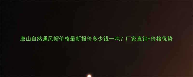唐山自然通风帽价格最新报价多少钱一吨？厂家直销+价格优势