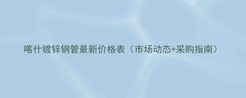 喀什镀锌钢管最新价格表市场动态采购指南