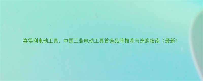 喜得利电动工具中国工业电动工具首选品牌推荐与选购指南最新