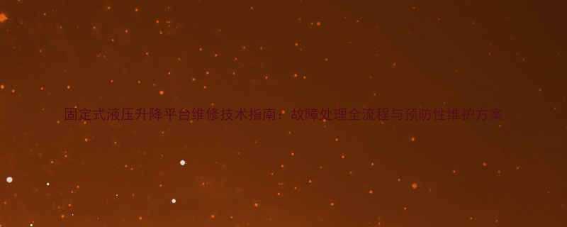 固定式液压升降平台维修技术指南：故障处理全流程与预防性维护方案