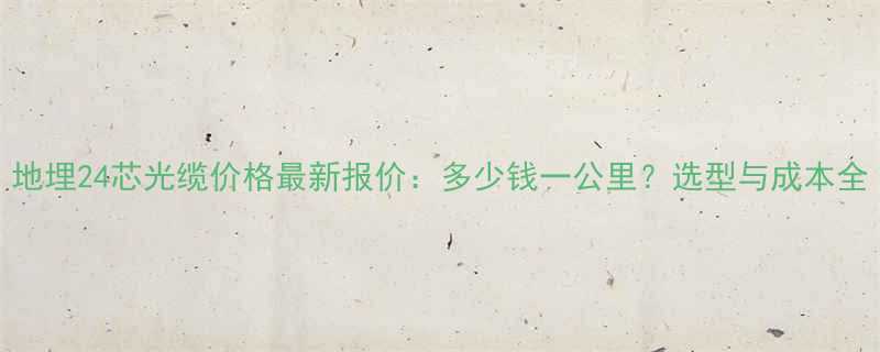 地埋24芯光缆价格最新报价：多少钱一公里？选型与成本全