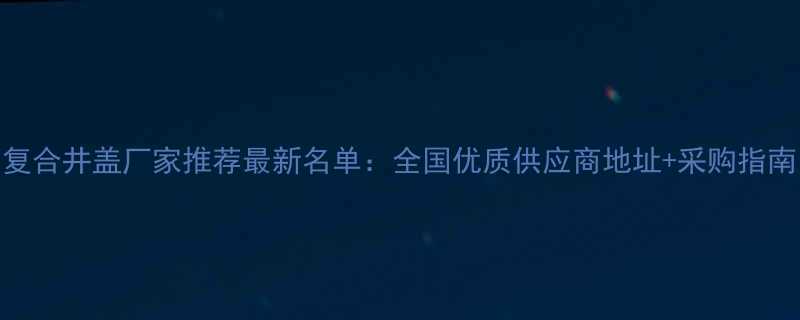 复合井盖厂家推荐最新名单全国优质供应商地址采购指南