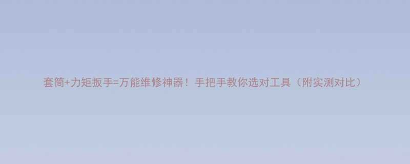 套筒力矩扳手万能维修神器手把手教你选对工具附实测对比