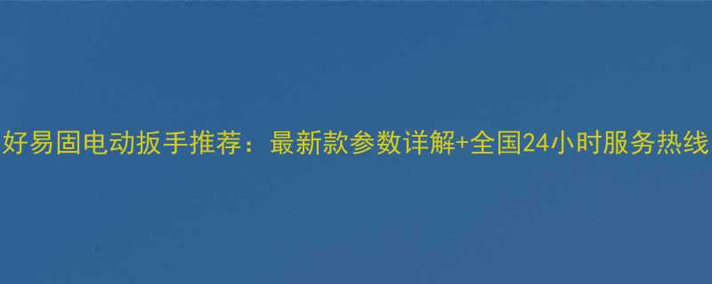 好易固电动扳手推荐：最新款参数详解+全国24小时服务热线