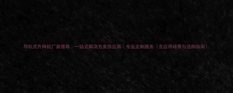 导轨式升降机厂家推荐｜一站式解决方案供应商｜专业定制服务（含应用场景与选购指南）