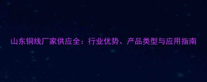 山东铜线厂家供应全行业优势产品类型与应用指南