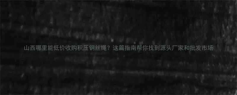 山西哪里能低价收购积压钢丝绳？这篇指南帮你找到源头厂家和批发市场