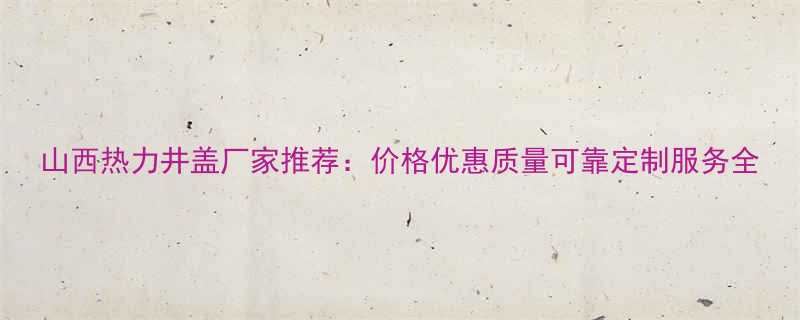 山西热力井盖厂家推荐价格优惠质量可靠定制服务全